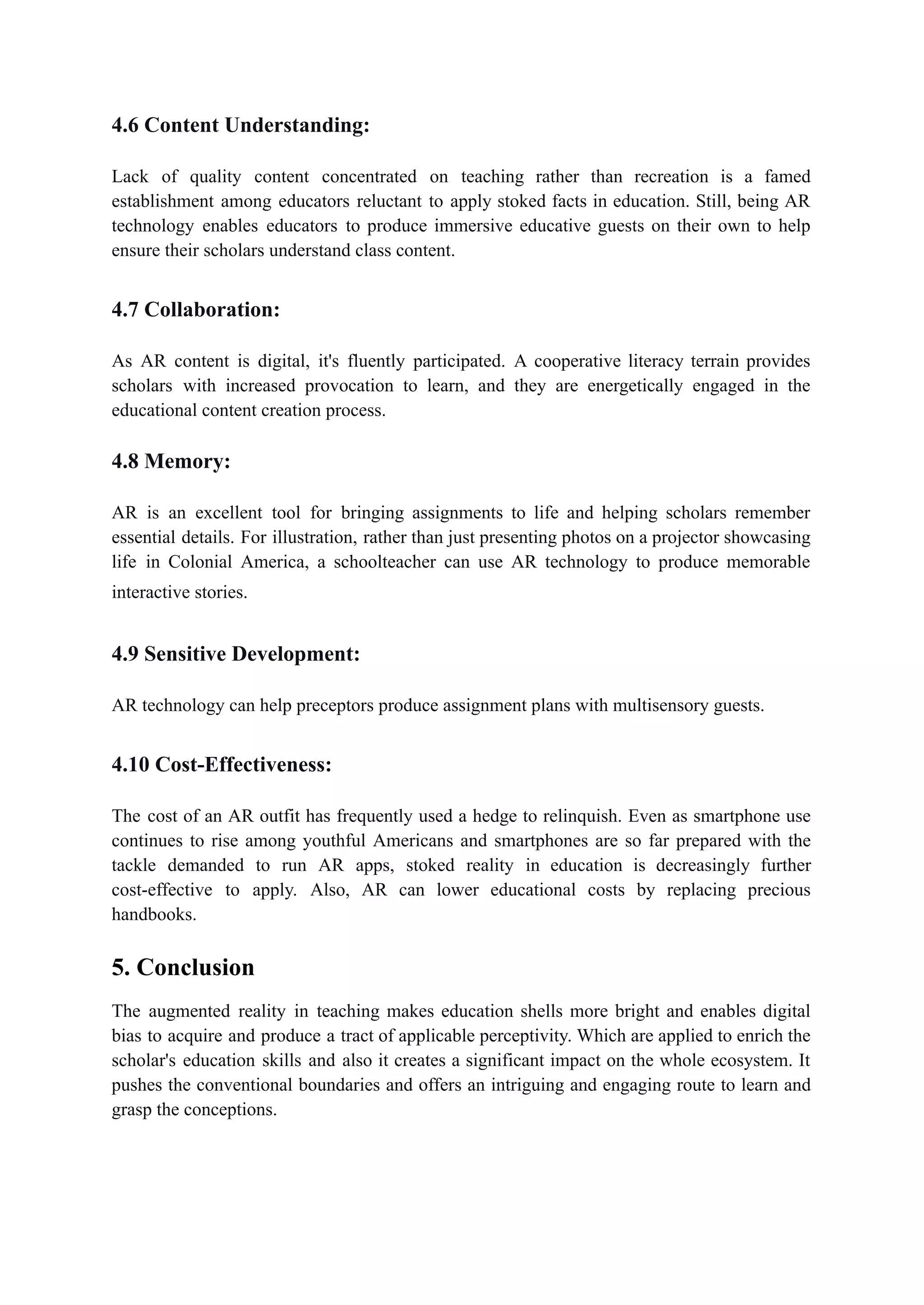 4.6 Content Understanding:
Lack of quality content concentrated on teaching rather than recreation is a famed
establishment among educators reluctant to apply stoked facts in education. Still, being AR
technology enables educators to produce immersive educative guests on their own to help
ensure their scholars understand class content.
4.7 Collaboration:
As AR content is digital, it's fluently participated. A cooperative literacy terrain provides
scholars with increased provocation to learn, and they are energetically engaged in the
educational content creation process.
4.8 Memory:
AR is an excellent tool for bringing assignments to life and helping scholars remember
essential details. For illustration, rather than just presenting photos on a projector showcasing
life in Colonial America, a schoolteacher can use AR technology to produce memorable
interactive stories.
4.9 Sensitive Development:
AR technology can help preceptors produce assignment plans with multisensory guests.
4.10 Cost-Effectiveness:
The cost of an AR outfit has frequently used a hedge to relinquish. Even as smartphone use
continues to rise among youthful Americans and smartphones are so far prepared with the
tackle demanded to run AR apps, stoked reality in education is decreasingly further
cost-effective to apply. Also, AR can lower educational costs by replacing precious
handbooks.
5. Conclusion
The augmented reality in teaching makes education shells more bright and enables digital
bias to acquire and produce a tract of applicable perceptivity. Which are applied to enrich the
scholar's education skills and also it creates a significant impact on the whole ecosystem. It
pushes the conventional boundaries and offers an intriguing and engaging route to learn and
grasp the conceptions.
 