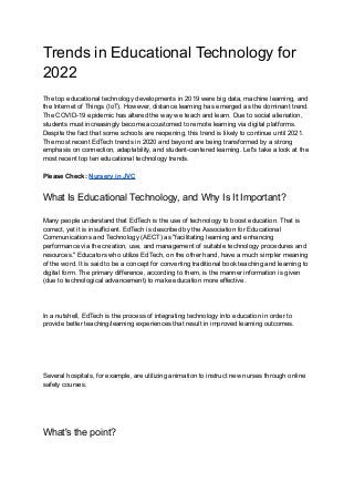 Trends in Educational Technology for
2022
The top educational technology developments in 2019 were big data, machine learning, and
the Internet of Things (IoT). However, distance learning has emerged as the dominant trend.
The COVID-19 epidemic has altered the way we teach and learn. Due to social alienation,
students must increasingly become accustomed to remote learning via digital platforms.
Despite the fact that some schools are reopening, this trend is likely to continue until 2021.
The most recent EdTech trends in 2020 and beyond are being transformed by a strong
emphasis on connection, adaptability, and student-centered learning. Let's take a look at the
most recent top ten educational technology trends.
Please Check: Nursery in JVC
What Is Educational Technology, and Why Is It Important?
Many people understand that EdTech is the use of technology to boost education. That is
correct, yet it is insufficient. EdTech is described by the Association for Educational
Communications and Technology (AECT) as "facilitating learning and enhancing
performance via the creation, use, and management of suitable technology procedures and
resources." Educators who utilize EdTech, on the other hand, have a much simpler meaning
of the word. It is said to be a concept for converting traditional book teaching and learning to
digital form. The primary difference, according to them, is the manner information is given
(due to technological advancement) to make education more effective.
In a nutshell, EdTech is the process of integrating technology into education in order to
provide better teaching/learning experiences that result in improved learning outcomes.
Several hospitals, for example, are utilizing animation to instruct new nurses through online
safety courses.
What's the point?
 