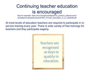 Continuing teacher education
is encouraged
See for example: www.cimo.fi/instancedata/prime_product_julkaisu/cimo/
embeds/cimowwwstructure/27467_Finnish_education_in_a_nuttshell.pdf
At most levels of education teachers are required to participate in in-
service training every year. There is wide variety of free trainings for
teachers and they participate eagerly.
 