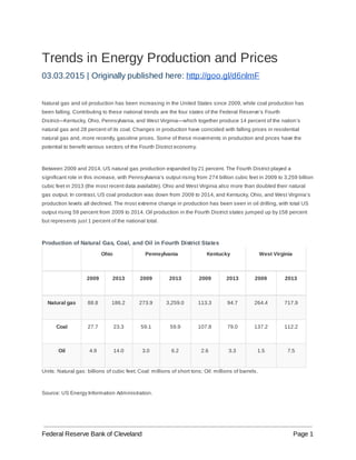 Trends in Energy Production and Prices
03.03.2015 | Originally published here: ​http://goo.gl/d6nlmF
Natural gas and oil production has been increasing in the United States since 2009, while coal production has
been falling. Contributing to these national trends are the four states of the Federal Reserve’s Fourth
District—Kentucky, Ohio, Pennsylvania, and West Virginia—which together produce 14 percent of the nation’s
natural gas and 28 percent of its coal. Changes in production have coincided with falling prices in residential
natural gas and, more recently, gasoline prices. Some of these movements in production and prices have the
potential to benefit various sectors of the Fourth District economy.
Between 2009 and 2014, US natural gas production expanded by 21 percent. The Fourth District played a
significant role in this increase, with Pennsylvania’s output rising from 274 billion cubic feet in 2009 to 3,259 billion
cubic feet in 2013 (the most recent data available). Ohio and West Virginia also more than doubled their natural
gas output. In contrast, US coal production was down from 2009 to 2014, and Kentucky, Ohio, and West Virginia’s
production levels all declined. The most extreme change in production has been seen in oil drilling, with total US
output rising 59 percent from 2009 to 2014. Oil production in the Fourth District states jumped up by 158 percent
but represents just 1 percent of the national total.
Production of Natural Gas, Coal, and Oil in Fourth District States
Ohio Pennsylvania Kentucky West Virginia
2009 2013 2009 2013 2009 2013 2009 2013
Natural gas 88.8 186.2 273.9 3,259.0 113.3 94.7 264.4 717.9
Coal 27.7 23.3 59.1 59.9 107.8 79.0 137.2 112.2
Oil 4.9 14.0 3.0 6.2 2.6 3.3 1.5 7.5
Units: Natural gas: billions of cubic feet; Coal: millions of short tons; Oil: millions of barrels.
Source: US Energy Information Administration.
Federal Reserve Bank of Cleveland Page 1
 