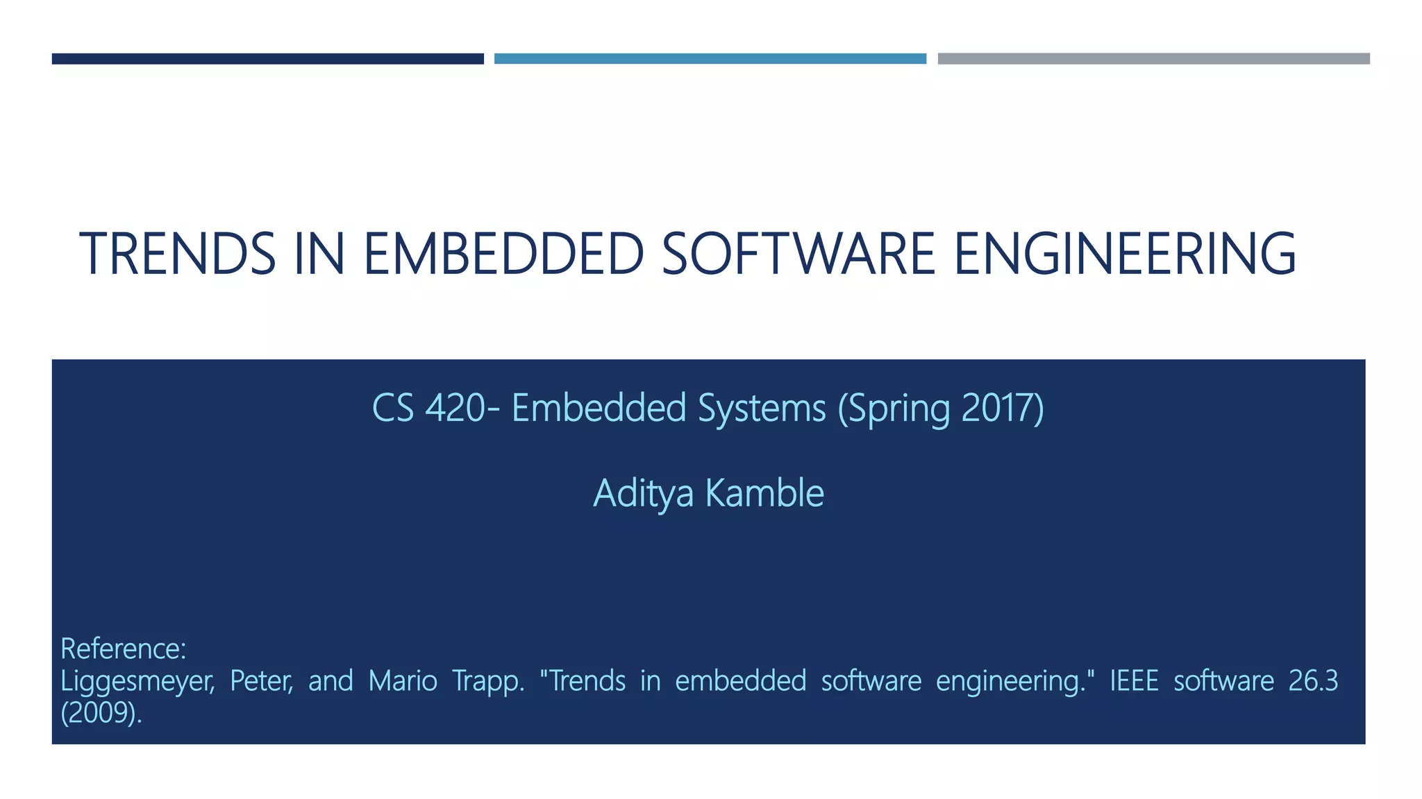 TRENDS IN EMBEDDED SOFTWARE ENGINEERING
CS 420- Embedded Systems (Spring 2017)
Aditya Kamble
Reference:
Liggesmeyer, Peter, and Mario Trapp. "Trends in embedded software engineering." IEEE software 26.3
(2009).
 