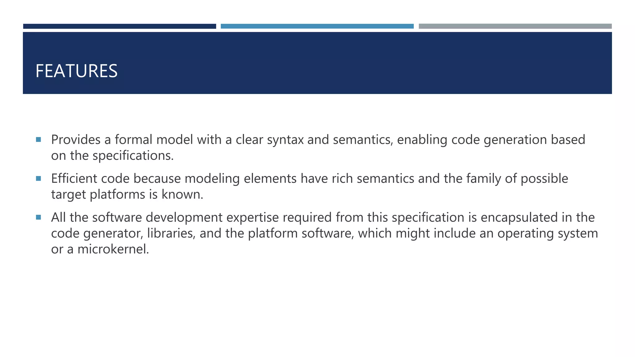 FEATURES
 Provides a formal model with a clear syntax and semantics, enabling code generation based
on the specifications.
 Efficient code because modeling elements have rich semantics and the family of possible
target platforms is known.
 All the software development expertise required from this specification is encapsulated in the
code generator, libraries, and the platform software, which might include an operating system
or a microkernel.
 