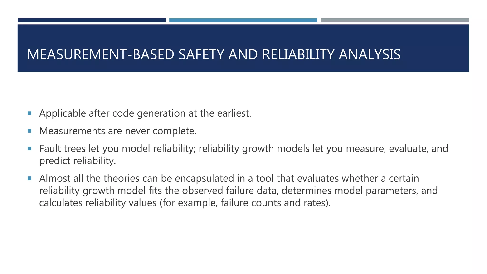 MEASUREMENT-BASED SAFETY AND RELIABILITY ANALYSIS
 Applicable after code generation at the earliest.
 Measurements are never complete.
 Fault trees let you model reliability; reliability growth models let you measure, evaluate, and
predict reliability.
 Almost all the theories can be encapsulated in a tool that evaluates whether a certain
reliability growth model fits the observed failure data, determines model parameters, and
calculates reliability values (for example, failure counts and rates).
 