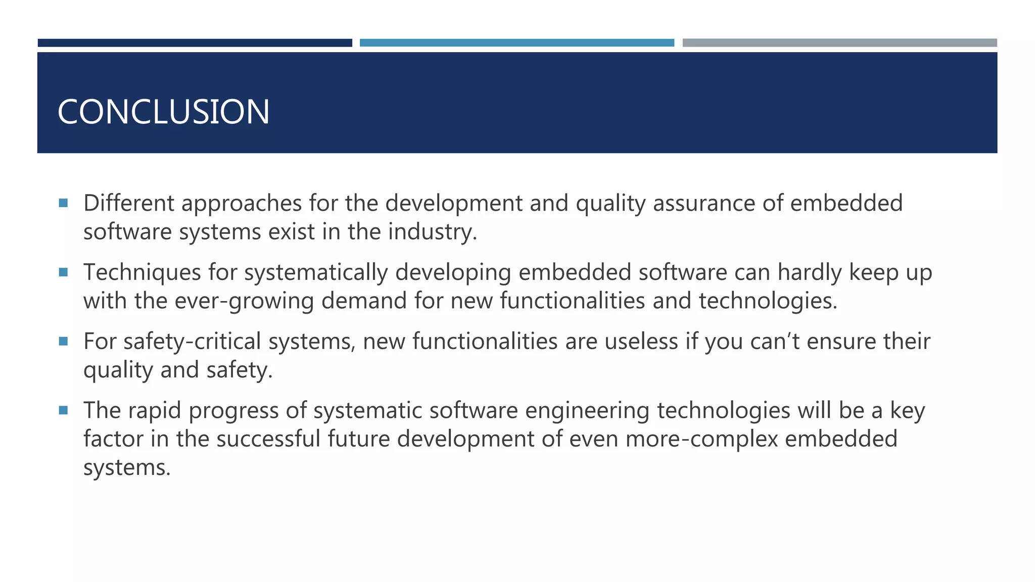 CONCLUSION
 Different approaches for the development and quality assurance of embedded
software systems exist in the industry.
 Techniques for systematically developing embedded software can hardly keep up
with the ever-growing demand for new functionalities and technologies.
 For safety-critical systems, new functionalities are useless if you can’t ensure their
quality and safety.
 The rapid progress of systematic software engineering technologies will be a key
factor in the successful future development of even more-complex embedded
systems.
 