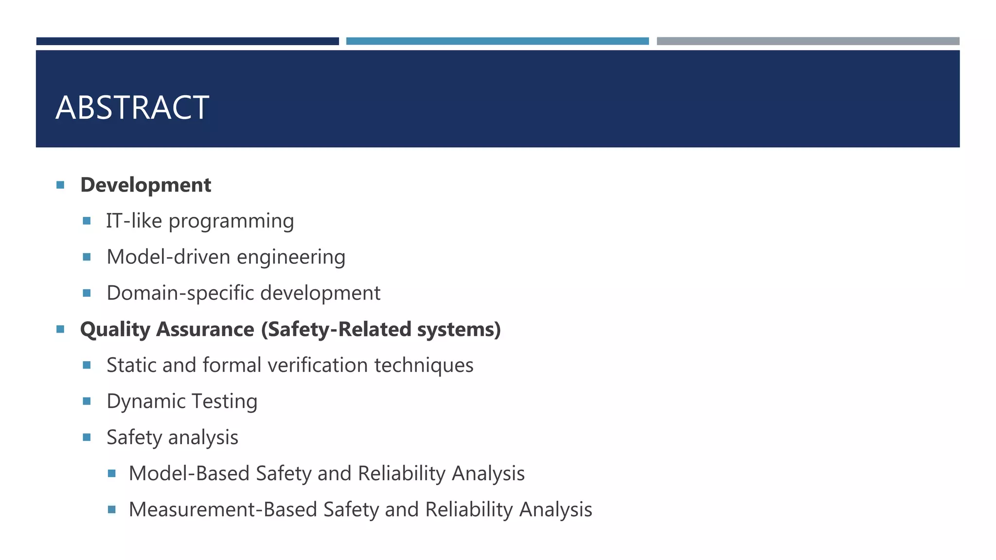 ABSTRACT
 Development
 IT-like programming
 Model-driven engineering
 Domain-specific development
 Quality Assurance (Safety-Related systems)
 Static and formal verification techniques
 Dynamic Testing
 Safety analysis
 Model-Based Safety and Reliability Analysis
 Measurement-Based Safety and Reliability Analysis
 