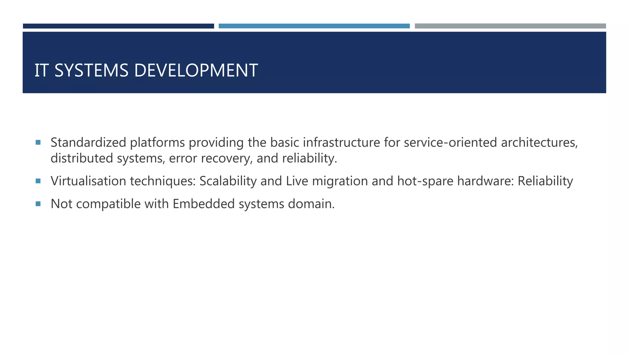 IT SYSTEMS DEVELOPMENT
 Standardized platforms providing the basic infrastructure for service-oriented architectures,
distributed systems, error recovery, and reliability.
 Virtualisation techniques: Scalability and Live migration and hot-spare hardware: Reliability
 Not compatible with Embedded systems domain.
 