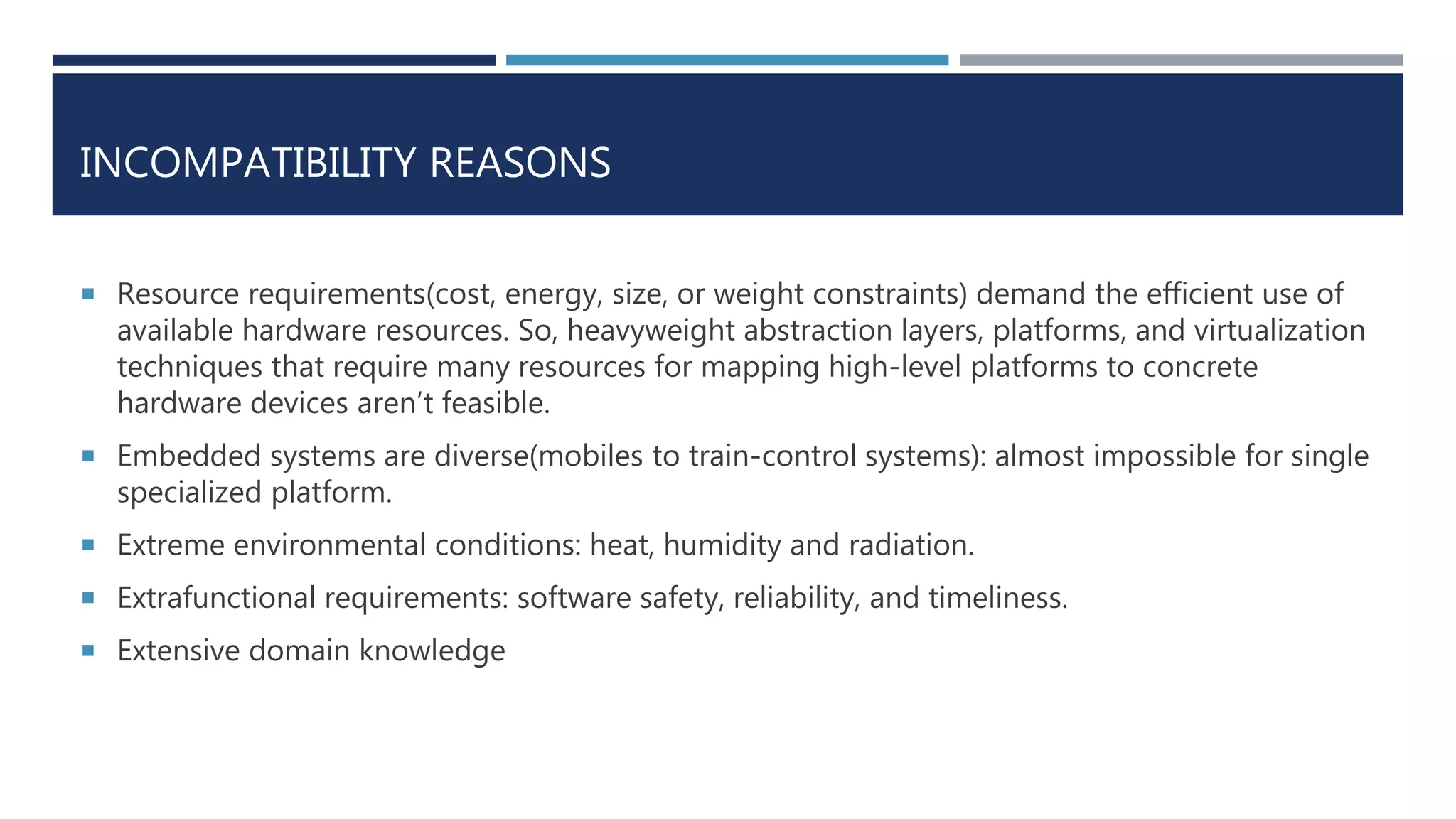 INCOMPATIBILITY REASONS
 Resource requirements(cost, energy, size, or weight constraints) demand the efficient use of
available hardware resources. So, heavyweight abstraction layers, platforms, and virtualization
techniques that require many resources for mapping high-level platforms to concrete
hardware devices aren’t feasible.
 Embedded systems are diverse(mobiles to train-control systems): almost impossible for single
specialized platform.
 Extreme environmental conditions: heat, humidity and radiation.
 Extrafunctional requirements: software safety, reliability, and timeliness.
 Extensive domain knowledge
 