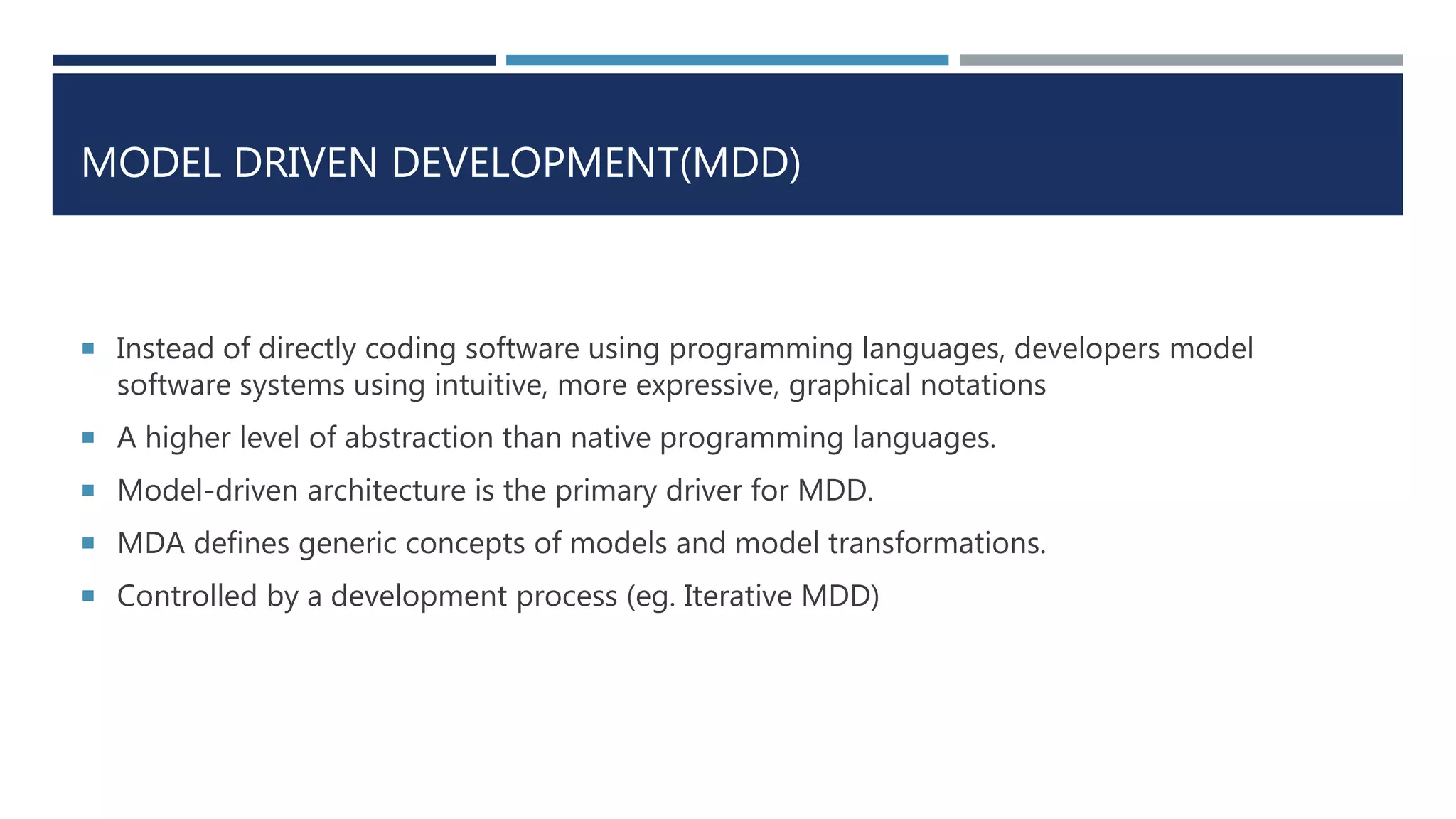 MODEL DRIVEN DEVELOPMENT(MDD)
 Instead of directly coding software using programming languages, developers model
software systems using intuitive, more expressive, graphical notations
 A higher level of abstraction than native programming languages.
 Model-driven architecture is the primary driver for MDD.
 MDA defines generic concepts of models and model transformations.
 Controlled by a development process (eg. Iterative MDD)
 