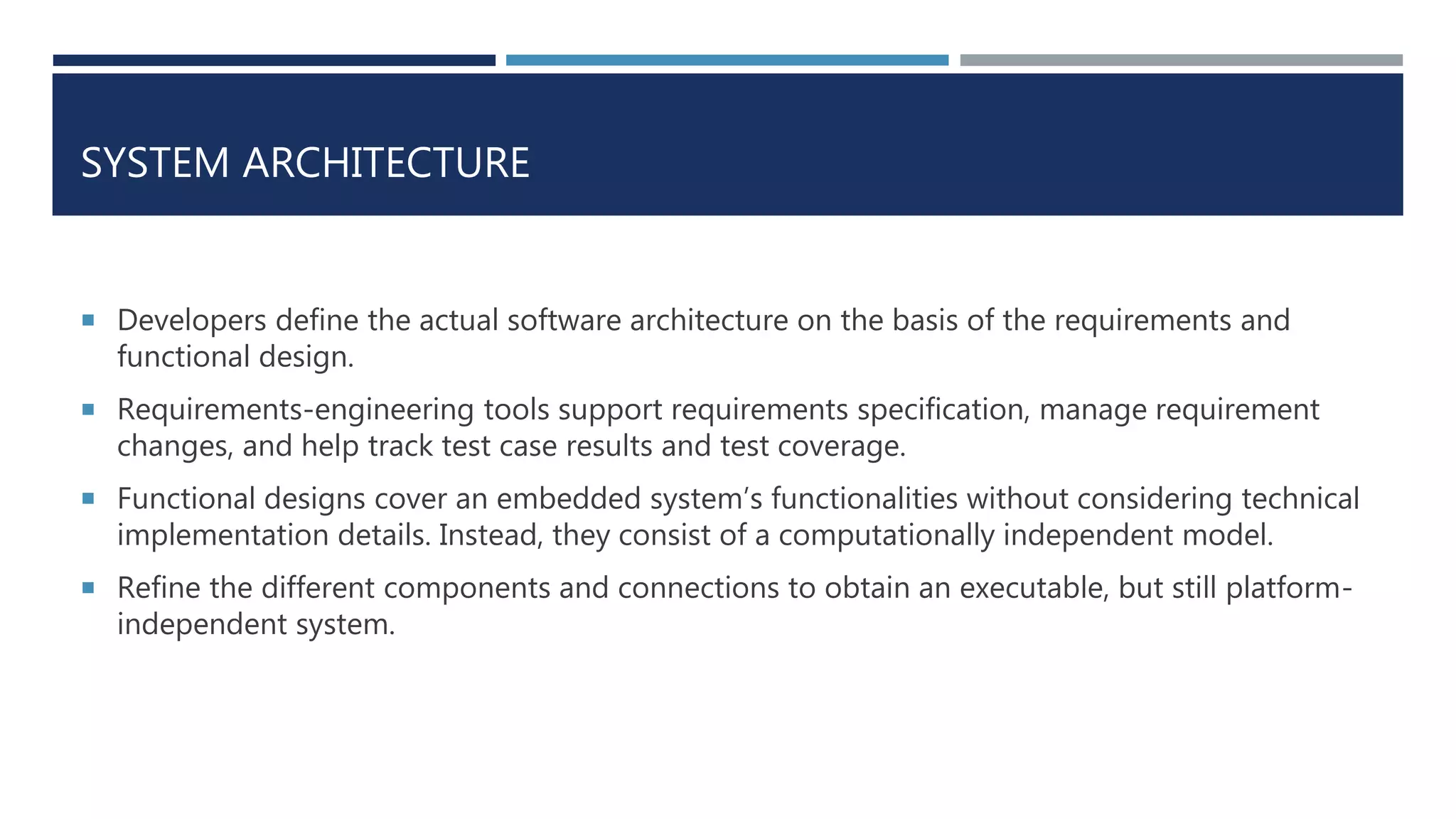 SYSTEM ARCHITECTURE
 Developers define the actual software architecture on the basis of the requirements and
functional design.
 Requirements-engineering tools support requirements specification, manage requirement
changes, and help track test case results and test coverage.
 Functional designs cover an embedded system’s functionalities without considering technical
implementation details. Instead, they consist of a computationally independent model.
 Refine the different components and connections to obtain an executable, but still platform-
independent system.
 