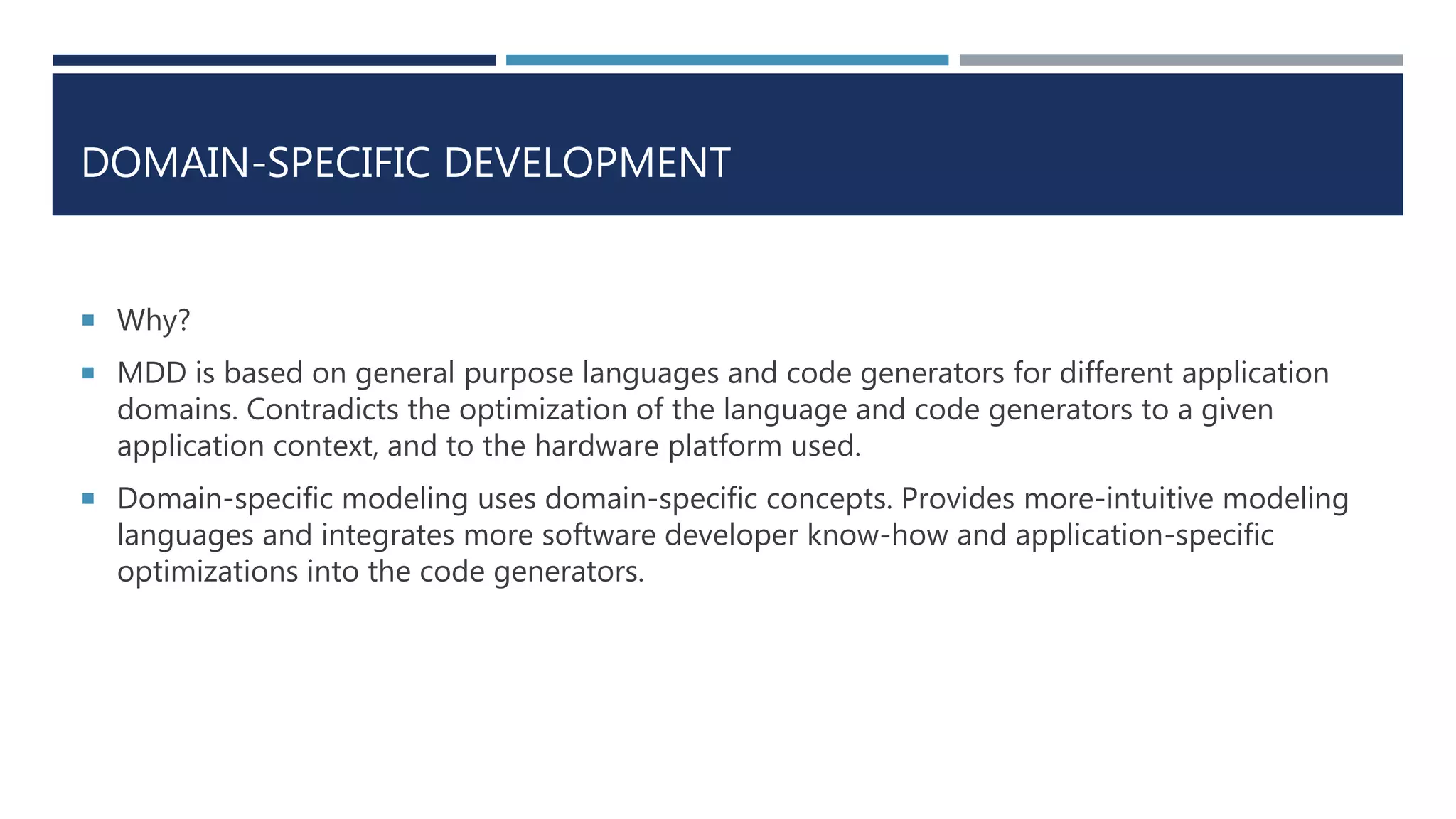 DOMAIN-SPECIFIC DEVELOPMENT
 Why?
 MDD is based on general purpose languages and code generators for different application
domains. Contradicts the optimization of the language and code generators to a given
application context, and to the hardware platform used.
 Domain-specific modeling uses domain-specific concepts. Provides more-intuitive modeling
languages and integrates more software developer know-how and application-specific
optimizations into the code generators.
 