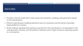 FEATURES
 Provides a formal model with a clear syntax and semantics, enabling code generation based
on the specifications.
 Efficient code because modeling elements have rich semantics and the family of possible
target platforms is known.
 All the software development expertise required from this specification is encapsulated in the
code generator, libraries, and the platform software, which might include an operating system
or a microkernel.
 
