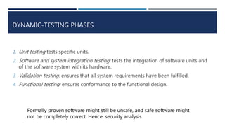 DYNAMIC-TESTING PHASES
1. Unit testing tests specific units.
2. Software and system integration testing: tests the integration of software units and
of the software system with its hardware.
3. Validation testing: ensures that all system requirements have been fulfilled.
4. Functional testing: ensures conformance to the functional design.
Formally proven software might still be unsafe, and safe software might
not be completely correct. Hence, security analysis.
 