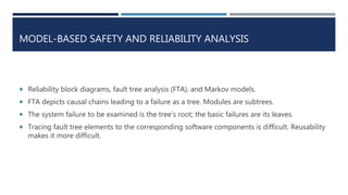MODEL-BASED SAFETY AND RELIABILITY ANALYSIS
 Reliability block diagrams, fault tree analysis (FTA), and Markov models.
 FTA depicts causal chains leading to a failure as a tree. Modules are subtrees.
 The system failure to be examined is the tree’s root; the basic failures are its leaves.
 Tracing fault tree elements to the corresponding software components is difficult. Reusability
makes it more difficult.
 