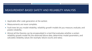 MEASUREMENT-BASED SAFETY AND RELIABILITY ANALYSIS
 Applicable after code generation at the earliest.
 Measurements are never complete.
 Fault trees let you model reliability; reliability growth models let you measure, evaluate, and
predict reliability.
 Almost all the theories can be encapsulated in a tool that evaluates whether a certain
reliability growth model fits the observed failure data, determines model parameters, and
calculates reliability values (for example, failure counts and rates).
 