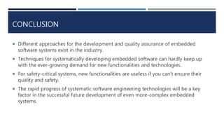 CONCLUSION
 Different approaches for the development and quality assurance of embedded
software systems exist in the industry.
 Techniques for systematically developing embedded software can hardly keep up
with the ever-growing demand for new functionalities and technologies.
 For safety-critical systems, new functionalities are useless if you can’t ensure their
quality and safety.
 The rapid progress of systematic software engineering technologies will be a key
factor in the successful future development of even more-complex embedded
systems.
 