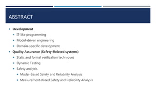 ABSTRACT
 Development
 IT-like programming
 Model-driven engineering
 Domain-specific development
 Quality Assurance (Safety-Related systems)
 Static and formal verification techniques
 Dynamic Testing
 Safety analysis
 Model-Based Safety and Reliability Analysis
 Measurement-Based Safety and Reliability Analysis
 