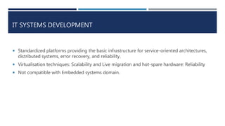 IT SYSTEMS DEVELOPMENT
 Standardized platforms providing the basic infrastructure for service-oriented architectures,
distributed systems, error recovery, and reliability.
 Virtualisation techniques: Scalability and Live migration and hot-spare hardware: Reliability
 Not compatible with Embedded systems domain.
 
