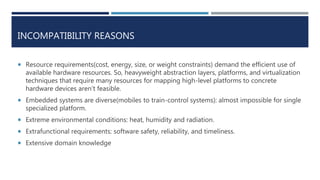 INCOMPATIBILITY REASONS
 Resource requirements(cost, energy, size, or weight constraints) demand the efficient use of
available hardware resources. So, heavyweight abstraction layers, platforms, and virtualization
techniques that require many resources for mapping high-level platforms to concrete
hardware devices aren’t feasible.
 Embedded systems are diverse(mobiles to train-control systems): almost impossible for single
specialized platform.
 Extreme environmental conditions: heat, humidity and radiation.
 Extrafunctional requirements: software safety, reliability, and timeliness.
 Extensive domain knowledge
 