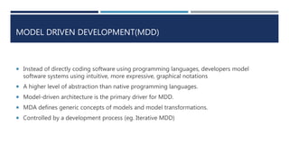 MODEL DRIVEN DEVELOPMENT(MDD)
 Instead of directly coding software using programming languages, developers model
software systems using intuitive, more expressive, graphical notations
 A higher level of abstraction than native programming languages.
 Model-driven architecture is the primary driver for MDD.
 MDA defines generic concepts of models and model transformations.
 Controlled by a development process (eg. Iterative MDD)
 