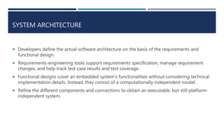 SYSTEM ARCHITECTURE
 Developers define the actual software architecture on the basis of the requirements and
functional design.
 Requirements-engineering tools support requirements specification, manage requirement
changes, and help track test case results and test coverage.
 Functional designs cover an embedded system’s functionalities without considering technical
implementation details. Instead, they consist of a computationally independent model.
 Refine the different components and connections to obtain an executable, but still platform-
independent system.
 