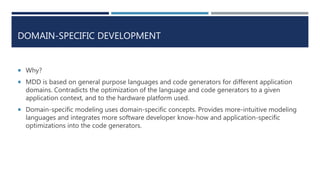 DOMAIN-SPECIFIC DEVELOPMENT
 Why?
 MDD is based on general purpose languages and code generators for different application
domains. Contradicts the optimization of the language and code generators to a given
application context, and to the hardware platform used.
 Domain-specific modeling uses domain-specific concepts. Provides more-intuitive modeling
languages and integrates more software developer know-how and application-specific
optimizations into the code generators.
 