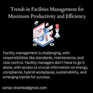 Trends in Facilities Management for
Maximum Productivity and Efficiency
Facility management is challenging, with
responsibilities like standards, maintenance, and
cost control. Facility managers don't have to go it
alone, with access to crucial information on energy,
compliance, hybrid workplaces, sustainability, and
emerging trends for success
sarkar.shamba@gmail.com
 