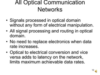 12
All Optical Communication
Networks
• Signals processed in optical domain
without any form of electrical manipulation.
• All signal processing and routing in optical
domain.
• No need to replace electronics when data
rate increases.
• Optical to electrical conversion and vice
versa adds to latency on the network,
limits maximum achievable data rates.
 
