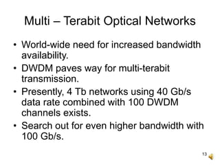 13
Multi – Terabit Optical Networks
• World-wide need for increased bandwidth
availability.
• DWDM paves way for multi-terabit
transmission.
• Presently, 4 Tb networks using 40 Gb/s
data rate combined with 100 DWDM
channels exists.
• Search out for even higher bandwidth with
100 Gb/s.
 