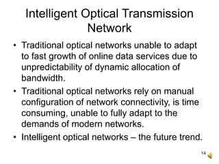 14
Intelligent Optical Transmission
Network
• Traditional optical networks unable to adapt
to fast growth of online data services due to
unpredictability of dynamic allocation of
bandwidth.
• Traditional optical networks rely on manual
configuration of network connectivity, is time
consuming, unable to fully adapt to the
demands of modern networks.
• Intelligent optical networks – the future trend.
 