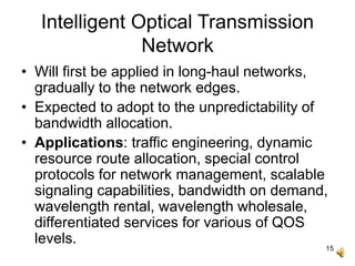 15
Intelligent Optical Transmission
Network
• Will first be applied in long-haul networks,
gradually to the network edges.
• Expected to adopt to the unpredictability of
bandwidth allocation.
• Applications: traffic engineering, dynamic
resource route allocation, special control
protocols for network management, scalable
signaling capabilities, bandwidth on demand,
wavelength rental, wavelength wholesale,
differentiated services for various of QOS
levels.
 