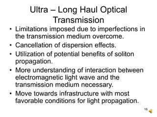 16
Ultra – Long Haul Optical
Transmission
• Limitations imposed due to imperfections in
the transmission medium overcome.
• Cancellation of dispersion effects.
• Utilization of potential benefits of soliton
propagation.
• More understanding of interaction between
electromagnetic light wave and the
transmission medium necessary.
• Move towards infrastructure with most
favorable conditions for light propagation.
 