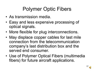 17
Polymer Optic Fibers
• As transmission media.
• Easy and less expensive processing of
optical signals.
• More flexible for plug interconnections.
• May displace copper cables for last mile
connection from the telecommunication
company’s last distribution box and the
served end consumer.
• Use of Polymer Optical Fibers (multimedia
fibers) for future aircraft applications.
 