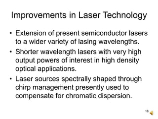 18
Improvements in Laser Technology
• Extension of present semiconductor lasers
to a wider variety of lasing wavelengths.
• Shorter wavelength lasers with very high
output powers of interest in high density
optical applications.
• Laser sources spectrally shaped through
chirp management presently used to
compensate for chromatic dispersion.
 