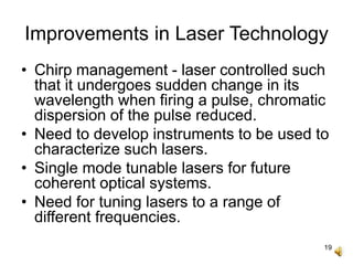 19
Improvements in Laser Technology
• Chirp management - laser controlled such
that it undergoes sudden change in its
wavelength when firing a pulse, chromatic
dispersion of the pulse reduced.
• Need to develop instruments to be used to
characterize such lasers.
• Single mode tunable lasers for future
coherent optical systems.
• Need for tuning lasers to a range of
different frequencies.
 