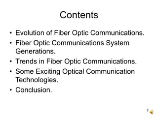 2
Contents
• Evolution of Fiber Optic Communications.
• Fiber Optic Communications System
Generations.
• Trends in Fiber Optic Communications.
• Some Exciting Optical Communication
Technologies.
• Conclusion.
 