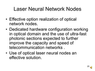 20
Laser Neural Network Nodes
• Effective option realization of optical
network nodes.
• Dedicated hardware configuration working
in optical domain and the use of ultra-fast
photonic sections expected to further
improve the capacity and speed of
telecommunication networks .
• Use of optical laser neural nodes an
effective solution.
 