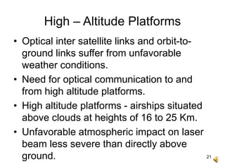 21
High – Altitude Platforms
• Optical inter satellite links and orbit-to-
ground links suffer from unfavorable
weather conditions.
• Need for optical communication to and
from high altitude platforms.
• High altitude platforms - airships situated
above clouds at heights of 16 to 25 Km.
• Unfavorable atmospheric impact on laser
beam less severe than directly above
ground.
 
