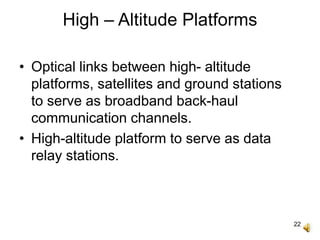 22
High – Altitude Platforms
• Optical links between high- altitude
platforms, satellites and ground stations
to serve as broadband back-haul
communication channels.
• High-altitude platform to serve as data
relay stations.
 