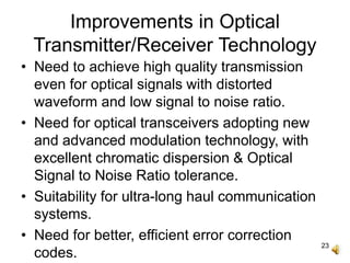 23
Improvements in Optical
Transmitter/Receiver Technology
• Need to achieve high quality transmission
even for optical signals with distorted
waveform and low signal to noise ratio.
• Need for optical transceivers adopting new
and advanced modulation technology, with
excellent chromatic dispersion & Optical
Signal to Noise Ratio tolerance.
• Suitability for ultra-long haul communication
systems.
• Need for better, efficient error correction
codes.
 
