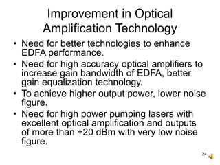 24
Improvement in Optical
Amplification Technology
• Need for better technologies to enhance
EDFA performance.
• Need for high accuracy optical amplifiers to
increase gain bandwidth of EDFA, better
gain equalization technology.
• To achieve higher output power, lower noise
figure.
• Need for high power pumping lasers with
excellent optical amplification and outputs
of more than +20 dBm with very low noise
figure.
 