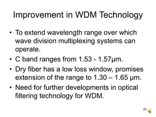 25
Improvement in WDM Technology
• To extend wavelength range over which
wave division multiplexing systems can
operate.
• C band ranges from 1.53 - 1.57μm.
• Dry fiber has a low loss window, promises
extension of the range to 1.30 – 1.65 μm.
• Need for further developments in optical
filtering technology for WDM.
 
