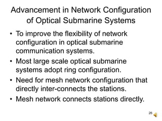 26
Advancement in Network Configuration
of Optical Submarine Systems
• To improve the flexibility of network
configuration in optical submarine
communication systems.
• Most large scale optical submarine
systems adopt ring configuration.
• Need for mesh network configuration that
directly inter-connects the stations.
• Mesh network connects stations directly.
 