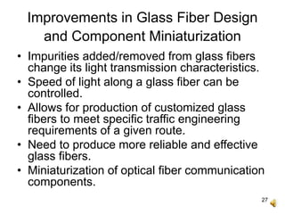 27
Improvements in Glass Fiber Design
and Component Miniaturization
• Impurities added/removed from glass fibers
change its light transmission characteristics.
• Speed of light along a glass fiber can be
controlled.
• Allows for production of customized glass
fibers to meet specific traffic engineering
requirements of a given route.
• Need to produce more reliable and effective
glass fibers.
• Miniaturization of optical fiber communication
components.
 