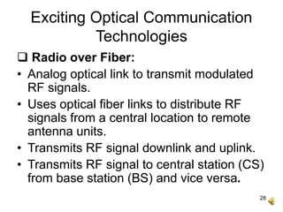 28
Exciting Optical Communication
Technologies
 Radio over Fiber:
• Analog optical link to transmit modulated
RF signals.
• Uses optical fiber links to distribute RF
signals from a central location to remote
antenna units.
• Transmits RF signal downlink and uplink.
• Transmits RF signal to central station (CS)
from base station (BS) and vice versa.
 