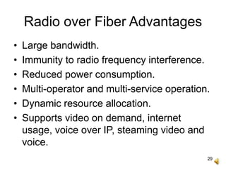 29
Radio over Fiber Advantages
• Large bandwidth.
• Immunity to radio frequency interference.
• Reduced power consumption.
• Multi-operator and multi-service operation.
• Dynamic resource allocation.
• Supports video on demand, internet
usage, voice over IP, steaming video and
voice.
 