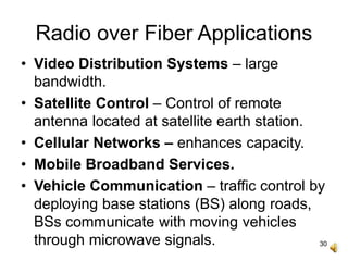 30
Radio over Fiber Applications
• Video Distribution Systems – large
bandwidth.
• Satellite Control – Control of remote
antenna located at satellite earth station.
• Cellular Networks – enhances capacity.
• Mobile Broadband Services.
• Vehicle Communication – traffic control by
deploying base stations (BS) along roads,
BSs communicate with moving vehicles
through microwave signals.
 