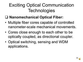 32
Exciting Optical Communication
Technologies
 Nanomechanical Optical Fiber:
• Multiple fiber cores capable of controlled
nanometer-scale mechanical movements.
• Cores close enough to each other to be
optically coupled, as directional coupler.
• Optical switching, sensing and WDM
applications.
 