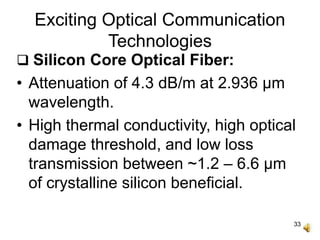 33
Exciting Optical Communication
Technologies
 Silicon Core Optical Fiber:
• Attenuation of 4.3 dB/m at 2.936 μm
wavelength.
• High thermal conductivity, high optical
damage threshold, and low loss
transmission between ~1.2 – 6.6 μm
of crystalline silicon beneficial.
 