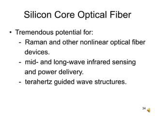 34
Silicon Core Optical Fiber
• Tremendous potential for:
- Raman and other nonlinear optical fiber
devices.
- mid- and long-wave infrared sensing
and power delivery.
- terahertz guided wave structures.
 