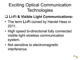 35
Exciting Optical Communication
Technologies
 Li-Fi & Visible Light Communications:
• The term Li-Fi coined by Harold Hass in
2011.
• High speed bi-directional fully connected
visible light wireless communication
system.
• Not sensitive to electromagnetic
interference.
 